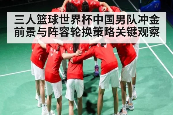 三人篮球世界杯中国男队冲金前景与阵容轮换策略关键观察